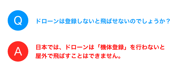 Q：ドローンは登録しないと飛ばせないのでしょうか？　A：日本では、ドローンは「機体登録」を行わないと屋外で飛ばすことはできません。